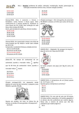 9N2.1 – Resolver problemas de adição, subtração, multiplicação, divisão, potenciação ou
radiciação envolvendo números reais, inclusive notação científica.
16
B) R$ 10,00
C) R$ 44,88
D) R$ 50,24
-----------------------------------------------------------------------
(Saresp-2010). Aline é costureira e Simone é
bordadeira. Juntas fizeram 5 blusas iguais. Aline
confeccionou-as e Simone bordou-as. Venderam as
cinco blusas por R$ 175,00. Pela confecção de cada
blusa, Aline recebeu R$ 20,00.
Assim, pelo bordado de cada blusa, Simone recebeu:
(A) R$ 15,00.
(B) R$ 31,00.
(C) R$ 35,00.
(D) R$ 155,00.
-----------------------------------------------------------------------
(Saresp-2010). Um comerciante compra uma dúzia de
certo produto por R$ 144,00 e vende cada unidade
por R$ 17,50.
Comprando e vendendo 20 dessas unidades ele terá
(A) lucro de R$ 35,00.
(B) prejuízo de R$ 35,00.
(C) lucro de R$ 110,00.
(D) prejuízo de R$ 110,00.
-----------------------------------------------------------------------
(Seduc-SP). No tanque de combustível de um
automóvel, quando o marcador indica
4
3
, significa
que há 48 litros de combustível. Assim, quando o
marcador indicar
4
1
haverá
(A) 9 litros.
(B) 12 litros.
(C) 16 litros.
(D) 18 litros.
-----------------------------------------------------------------------
(Projeto con(seguir)-DC). Um pipoqueiro vende
pipocas em sacos de dois tamanhos: o pequeno custa
R$0,60 e o grande, R$1,00.
Quanto ele recebeu, em reais, no último fim de
semana, se vendeu 32 sacos grandes e 24 pequenos?
(A) 43,20
(B) 44,40
(C) 46,40
(D) 48,20
-----------------------------------------------------------------------
(Projeto (con)seguir – DC). Carla ganhou de aniversario
R$ 300,00 e comprou um tênis que custou 3/5 do que
ganhou.
Quanto custou o tênis?
(A) R$ 180,00
(B) R$ 150,00
(C) R$ 120,00
(D) R$ 80,00
-----------------------------------------------------------------------
(SAEGO-2012 – Adaptado). No açougue da esquina 1
peça de carne com 3 kg custa R$ 45,00.
Se Carlos comprar uma peça com 5kg de carne, ela
pagará
A) R$ 60,00
B) R$ 70,00
C) R$ 75,00
D) R$ 120,00
-----------------------------------------------------------------------
(SARESP-2011). A temperatura de um freezer passou
de –5,5 ºC para –2 ºC.
Quantos graus a temperatura aumentou?
(A) 3,5
(B) 5,3
(C) 5,7
(D) 7,5
-----------------------------------------------------------------------
(SARESP-2011). Em uma sala de aula com 30 alunos,
1/3 deles prefere matemática, 1/2 prefere geografia e
os demais não têm preferência por matéria alguma.
Nessa sala, o número de alunos que não têm
preferência por matéria alguma é
(A) 3.
 