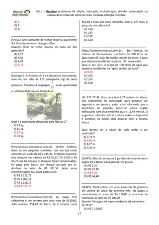 9N2.1 – Resolver problemas de adição, subtração, multiplicação, divisão, potenciação ou
radiciação envolvendo números reais, inclusive notação científica.
17
(B) 5.
(C) 7.
(D) 8.
-----------------------------------------------------------------------
(SPACE). Um fabricante de vinhos repartiu igualmente
9,5 litros de vinho em dois garrafões.
Quantos litros de vinho colocou em cada um dos
garrafões?
(A) 4,25
(B) 4,50
(C) 4,70
(D) 4,75
-----------------------------------------------------------------------
(Camaçari). As fábricas A, B e C despejam diariamente,
num rio, um total de 170 quilograma (kg) de certo
poluente. A fábrica A despejam
10
3
dessa quantidade
e, a fábrica B despeja o dobro de A.
Qual é a quantidade despejada pela fábrica C?
A) 13 kg
B) 15 kg
C) 17 kg
D) 21 kg
-----------------------------------------------------------------------
(http://concursosnobrasil.com.br). Senhor Antônio,
dono de um pequeno comércio, tem em sua conta
corrente um saldo de R$ 1.235,40. Pretende depositar
três cheques nos valores de R$ 50,12, R$ 63,00 e R$
95,75. No dia em que os cheques foram compensados,
foi pago pelo banco um cheque passado por Sr.
Antônio no valor de R$ 321,52. Após essas
movimentações seu saldo passa a ser:
A) R$ 1.122,75
B) R$ 2.087,31
C) R$ 1.221,75
D) R$ 1.112,25
-----------------------------------------------------------------------
(http://concursosnobrasil.com.br). Ao pagar três
cafezinhos e um sorvete com uma nota de R$10,00,
João recebeu R$1,20 de troco. Se o sorvete custa
R$1,60 a mais que cada cafezinho, qual é, em reais, o
preço de um cafezinho?
A) 1,60
B) 1,80
C) 2,00
D) 2,20
-----------------------------------------------------------------------
(http://concursosnobrasil.com.br). Em Floresta, no
interior de Pernambuco, um tonel de 200 litros de
água custa R$ 4,00. Na região central do Brasil, a água
que abastece residências custam 1/4 desse valor.
Qual é, em reais, o preço de 100 litros da água que
abastece residências na região central do Brasil?
A) 0,50
B) 1,00
C) 1,50
D) 2,00
-----------------------------------------------------------------------
(1ª. P.D 2013). Uma casa tem 3,77 metros de altura.
Um engenheiro foi contratado para projetar um
segundo e um terceiro andar e foi informado que a
prefeitura só permite construir nesta região
edificações com altura máxima igual a 11,49 metros. O
engenheiro decidiu utilizar a altura máxima disponível
e construir os outros dois andares com a mesma
altura.
Qual deverá ser a altura de cada andar a ser
contruído?
A) 7,72 m
B) 3,86 m
C) 3,77 m
D) 3,36 m
-----------------------------------------------------------------------
(SEAPE). Marcelo comprou 2 garrafas de suco de uva e
pagou R$ 2,20 por cada garrafa. Ele gastou
(A) R$ 2,20
(B) R$ 22,20
(C) R$ 4,40
(D) R$ 44,40
-----------------------------------------------------------------------
(SEAPE). Tainá entrou em uma academia de ginástica
em janeiro de 2012. No primeiro mês, ela pagou a
mensalidade no valor de R$ 120,00 e uma taxa de
matrícula no valor de R$ 100,00.
Quanto Tainá gastará nessa academia até novembro
de 2012?
(A) R$ 1 220,00
 