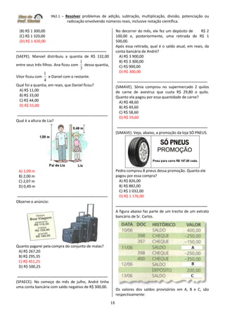 9N2.1 – Resolver problemas de adição, subtração, multiplicação, divisão, potenciação ou
radiciação envolvendo números reais, inclusive notação científica.
18
(B) R$ 1 300,00
(C) R$ 1 320,00
(D) R$ 1 420,00
-----------------------------------------------------------------------
(SAEPE). Manoel distribuiu a quantia de R$ 132,00
entre seus três filhos. Ana ficou com
3
1
dessa quantia,
Vitor ficou com
4
1
e Daniel com o restante.
Qual foi a quantia, em reais, que Daniel ficou?
A) R$ 11,00
B) R$ 33,00
C) R$ 44,00
D) R$ 55,00
-----------------------------------------------------------------------
Qual é a altura de Lia?
A) 1,09 m
B) 2,00 m
C) 2,07 m
D) 0,49 m
-----------------------------------------------------------------------
Observe o anúncio:
Quanto pagarei pela compra do conjunto de malas?
A) R$ 267,20
B) R$ 295,35
C) R$ 451,25
D) R$ 500,25
-----------------------------------------------------------------------
(SPAECE). No começo do mês de julho, André tinha
uma conta bancária com saldo negativo de R$ 300,00.
No decorrer do mês, ele fez um depósito de R$ 2
100,00 e, posteriormente, uma retirada de R$ 1
500,00.
Após essa retirada, qual é o saldo atual, em reais, da
conta bancária de André?
A) R$ 3 900,00
B) R$ 3 300,00
C) R$ 900,00
D) R$ 300,00
-----------------------------------------------------------------------
(SIMAVE). Sônia comprou no supermercado 2 quilos
de carne de avestruz que custa R$ 29,80 o quilo.
Quanto ela pagou por essa quantidade de carne?
A) R$ 48,60
B) R$ 49,60
C) R$ 58,60
D) R$ 59,60
-----------------------------------------------------------------------
(SIMAVE). Veja, abaixo, a promoção da loja SÓ PNEUS.
Pedro comprou 8 pneus dessa promoção. Quanto ele
pagou por essa compra?
A) R$ 826,00
B) R$ 882,00
C) R$ 1 032,00
D) R$ 1 176,00
------------------------------------------------------------------------
A figura abaixo faz parte de um trecho de um extrato
bancário de Sr. Carlos.
Os valores dos saldos provisórios em A, B e C, são
respectivamente:
 