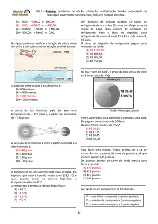 9N2.1 – Resolver problemas de adição, subtração, multiplicação, divisão, potenciação ou
radiciação envolvendo números reais, inclusive notação científica.
19
(A) 0,00; + 600,00 e 400,00.
(B) 0,00; – 600,00 e – 400,00.
(C) + 800,00; + 200,00 e + 400,00.
(D) – 800,00; + 500,00 e 0,00.
------------------------------------------------------------------------
Na figura podemos verificar a relação de altura entre
um avião e um submarino em relação ao nível do mar.
A distância entre o avião e o submarino é:
(A) 900 metros.
(B) – 900 metros.
(C) 1500 metros.
(D) – 1500 metros.
------------------------------------------------------------------------
A parte da lua iluminada pelo Sol tem uma
temperatura de + 110 graus e, a parte não iluminada,
de – 130 graus.
A variação de temperatura entre a parte iluminada e a
não iluminada é:
(A) 240 graus
(B) 110 graus
(C) 130 graus
(D) – 30 graus.
------------------------------------------------------------------------
O funcionário de um supermercado ficou gripado. Ele
explicou que estava fazendo muito calor (33,5 °C) e
que, quando entrou na câmara frigorífica, a
temperatura desceu 40 °C.
A temperatura dentro da câmara frigorífica é:
(A) – 40 °C.
(B) – 7,5 °C.
(C) – 6,5 °C.
(D) 7,5 °C.
------------------------------------------------------------------------
Um depósito de bebidas recebeu 32 caixas de
refrigerante da marca A e 25 caixas de refrigerantes da
marca B. Cada caixa contém 12 unidades de
refrigerante. Para o dono do deposito, cada
refrigerante da marca A custa R$ 1,75 e o da marca B,
R$ 2,10.
O dono do deposito de refrigerante pagou pelas
mercadorias foi de:
(A) R$ 1.302,00.
(B) R$ 108,50.
(C) R$ 686,00.
(D) R$ 950,00.
------------------------------------------------------------------------
Na loja “Bom de bola“, o preço da bola oficial de vôlei
está em promoção. Veja.
Fonte: www.jogo.com.br
Pedro aproveitou essa promoção e comprou uma bola.
Ele pagou com uma nota de 50 Reais.
Quanto Pedro recebeu de troco?
A) R$ 10,25
B) R$ 11,55
C) R$ 28,45
D) R$ 50,00
------------------------------------------------------------------------
Para fazer uma receita, Regina precisa de 1 kg de
carne. Ao tirar o pacote de carne da geladeira, vê que
ele tem apenas 625 gramas.
De quantos gramas de carne ela ainda precisa para
fazer a receita?
A) 375 gramas.
B) 325 gramas.
C) 425 gramas.
D) 485 gramas.
------------------------------------------------------------------------
As regras de um campeonato de futebol são:
 