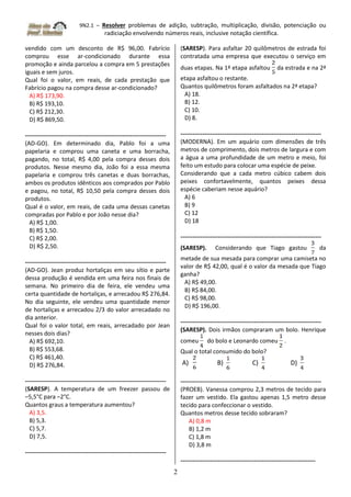 9N2.1 – Resolver problemas de adição, subtração, multiplicação, divisão, potenciação ou
radiciação envolvendo números reais, inclusive notação científica.
2
vendido com um desconto de R$ 96,00. Fabrício
comprou esse ar-condicionado durante essa
promoção e ainda parcelou a compra em 5 prestações
iguais e sem juros.
Qual foi o valor, em reais, de cada prestação que
Fabrício pagou na compra desse ar-condicionado?
A) R$ 173,90.
B) R$ 193,10.
C) R$ 212,30.
D) R$ 869,50.
-----------------------------------------------------------------------
(AD-GO). Em determinado dia, Pablo foi a uma
papelaria e comprou uma caneta e uma borracha,
pagando, no total, R$ 4,00 pela compra desses dois
produtos. Nesse mesmo dia, João foi a essa mesma
papelaria e comprou três canetas e duas borrachas,
ambos os produtos idênticos aos comprados por Pablo
e pagou, no total, R$ 10,50 pela compra desses dois
produtos.
Qual é o valor, em reais, de cada uma dessas canetas
compradas por Pablo e por João nesse dia?
A) R$ 1,00.
B) R$ 1,50.
C) R$ 2,00.
D) R$ 2,50.
-----------------------------------------------------------------------
(AD-GO). Jean produz hortaliças em seu sítio e parte
dessa produção é vendida em uma feira nos finais de
semana. No primeiro dia de feira, ele vendeu uma
certa quantidade de hortaliças, e arrecadou R$ 276,84.
No dia seguinte, ele vendeu uma quantidade menor
de hortaliças e arrecadou 2/3 do valor arrecadado no
dia anterior.
Qual foi o valor total, em reais, arrecadado por Jean
nesses dois dias?
A) R$ 692,10.
B) R$ 553,68.
C) R$ 461,40.
D) R$ 276,84.
-----------------------------------------------------------------------
(SARESP). A temperatura de um freezer passou de
–5,5°C para –2°C.
Quantos graus a temperatura aumentou?
A) 3,5.
B) 5,3.
C) 5,7.
D) 7,5.
-----------------------------------------------------------------------
(SARESP). Para asfaltar 20 quilômetros de estrada foi
contratada uma empresa que executou o serviço em
duas etapas. Na 1ª etapa asfaltou da estrada e na 2ª
etapa asfaltou o restante.
Quantos quilômetros foram asfaltados na 2ª etapa?
A) 18.
B) 12.
C) 10.
D) 8.
-----------------------------------------------------------------------
(MODERNA). Em um aquário com dimensões de três
metros de comprimento, dois metros de largura e com
a água a uma profundidade de um metro e meio, foi
feito um estudo para colocar uma espécie de peixe.
Considerando que a cada metro cúbico cabem dois
peixes confortavelmente, quantos peixes dessa
espécie caberiam nesse aquário?
A) 6
B) 9
C) 12
D) 18
-----------------------------------------------------------------------
(SARESP). Considerando que Tiago gastou da
metade de sua mesada para comprar uma camiseta no
valor de R$ 42,00, qual é o valor da mesada que Tiago
ganha?
A) R$ 49,00.
B) R$ 84,00.
C) R$ 98,00.
D) R$ 196,00.
-----------------------------------------------------------------------
(SARESP). Dois irmãos compraram um bolo. Henrique
comeu do bolo e Leonardo comeu .
Qual o total consumido do bolo?
A) B) C) D)
-----------------------------------------------------------------------
(PROEB). Vanessa comprou 2,3 metros de tecido para
fazer um vestido. Ela gastou apenas 1,5 metro desse
tecido para confeccionar o vestido.
Quantos metros desse tecido sobraram?
A) 0,8 m
B) 1,2 m
C) 1,8 m
D) 3,8 m
--------------------------------------------------------------------
 