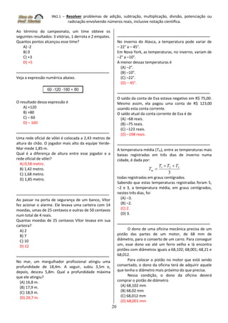 9N2.1 – Resolver problemas de adição, subtração, multiplicação, divisão, potenciação ou
radiciação envolvendo números reais, inclusive notação científica.
20
Ao término do campeonato, um time obteve os
seguintes resultados: 3 vitórias, 1 derrota e 2 empates.
Quantos pontos alcançou esse time?
A) -2
B) 0
C) +3
D) +5
------------------------------------------------------------------------
Veja a expressão numérica abaixo.
O resultado dessa expressão é
A) +120
B) +80
C) – 60
D) – 160
------------------------------------------------------------------------
Uma rede oficial de vôlei é colocada a 2,43 metros de
altura do chão. O jogador mais alto da equipe Verde-
Mar mede 1,85 m.
Qual é a diferença de altura entre esse jogador e a
rede oficial de vôlei?
A) 0,58 metro.
B) 1,42 metro.
C) 1,68 metro.
D) 1,85 metro.
------------------------------------------------------------------------
Ao passar na porta de segurança de um banco, Vítor
fez acionar o alarme. Ele levava uma carteira com 14
moedas, umas de 25 centavos e outras de 50 centavos
num total de 4 reais.
Quantas moedas de 25 centavos Vítor levava em sua
carteira?
A) 2
B) 7
C) 10
D) 12
------------------------------------------------------------------------
No mar, um mergulhador profissional atingiu uma
profundidade de 18,4m. A seguir, subiu 3,5m e,
depois, desceu 5,8m. Qual a profundidade máxima
que ele atingiu?
(A) 16,8 m.
(B) 17,9 m.
(C) 18,9 m.
(D) 20,7 m.
------------------------------------------------------------------------
No inverno do Alasca, a temperatura pode variar de
– 22° a – 45°.
Em Nova York, as temperaturas, no inverno, variam de
–2° a –10°.
A menor dessas temperaturas é
(A) –2°.
(B) –10°.
(C) –22°.
(D) – 45°.
------------------------------------------------------------------------
O saldo da conta de Eva estava negativo em R$ 75,00.
Mesmo assim, ela pagou uma conta de R$ 123,00
usando esta conta corrente.
O saldo atual da conta corrente de Eva é de
(A) –68 reais.
(B) –75 reais.
(C) –123 reais.
(D) –198 reais.
------------------------------------------------------------------------
A temperatura média (Tm), entre as temperaturas mais
baixas registradas em três dias de inverno numa
cidade, é dada por:
3
3
2
1 T
T
T
Tm



todas registradas em graus centígrados.
Sabendo que estas temperaturas registradas foram 5,
–2 e 3, a temperatura média, em graus centígrados,
nestes três dias, foi
(A) –3.
(B) –2.
(C) 2.
(D) 3.
------------------------------------------------------------------------
O dono de uma oficina mecânica precisa de um
pistão das partes de um motor, de 68 mm de
diâmetro, para o conserto de um carro. Para conseguir
um, esse dono vai até um ferro velho e lá encontra
pistões com diâmetros iguais a 68,102; 68,001; 68,21 e
68,012.
Para colocar o pistão no motor que está sendo
consertado, o dono da oficina terá de adquirir aquele
que tenha o diâmetro mais próximo do que precisa.
Nessa condição, o dono da oficina deverá
comprar o pistão de diâmetro
(A) 68,102 mm
(B) 68,02 mm
(C) 68,012 mm
(D) 68,001 mm
 