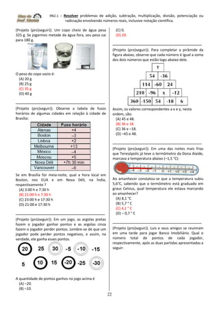 9N2.1 – Resolver problemas de adição, subtração, multiplicação, divisão, potenciação ou
radiciação envolvendo números reais, inclusive notação científica.
22
(Projeto (pro)seguir)). Um copo cheio de água pesa
325 g. Se jogarmos metade da água fora, seu peso cai
para 180 g.
O peso do copo vazio é:
(A) 20 g
(B) 25 g
(C) 35 g
(D) 40 g
------------------------------------------------------------------------
(Projeto (pro)seguir)). Observe a tabela de fusos
horários de algumas cidades em relação à cidade de
Brasília:
Se em Brasília for meia-noite, qual a hora local em
Boston, nos EUA e em Nova Déli, na Índia,
respectivamente ?
(A) 3:00 h e 7:30 h
(B) 21:00 h e 7:30 h
(C) 23:00 h e 17:30 h
(D) 21:00 e 17:30 h
------------------------------------------------------------------------
(Projeto (pro)seguir)). Em um jogo, as argolas pretas
fazem o jogador ganhar pontos e as argolas cinza
fazem o jogador perder pontos. Lembre-se de que um
jogador pode perder pontos negativos, e assim, na
verdade, ele ganha esses pontos.
A quantidade de pontos ganhos no jogo acima é
(A) –20.
(B) –10.
(C) 0.
(D) 20.
------------------------------------------------------------------------
(Projeto (pro)seguir)). Para completar a pirâmide da
figura abaixo, observe que cada número é igual a soma
dos dois números que estão logo abaixo dele.
Assim, os valores correspondentes a x e y, nesta
ordem, são:
(A) 45 e 48.
(B) 36 e 18.
(C) 36 e –18.
(D) –45 e 48.
------------------------------------------------------------------------
(Projeto (pro)seguir)). Em uma das noites mais frias
que Teresópolis já teve o termômetro da Dona Alaíde,
marcava a temperatura abaixo (–1,5 °C):
Ao amanhecer constatou-se que a temperatura subiu
5,6°C, sabendo que o termômetro está graduado em
graus Celsius, qual temperatura ele estava marcando
ao amanhecer?
(A) 8,1 °C
(B) 5,7 ° C
(C) 4,1 ° C
(D) – 0,7 ° C
------------------------------------------------------------------------
(Projeto (pro)seguir)). Luis e seus amigos se reuniram
em uma tarde para jogar Banco Imobiliário. Qual o
número total de pontos de cada jogador,
respectivamente, após as duas partidas apresentadas a
seguir:
 