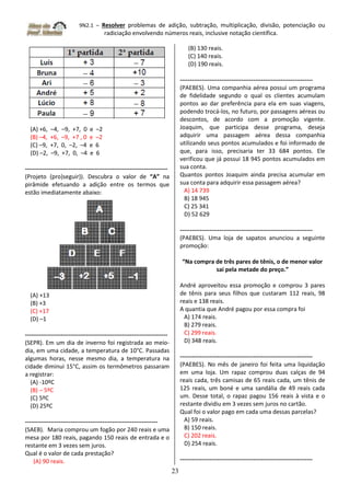 9N2.1 – Resolver problemas de adição, subtração, multiplicação, divisão, potenciação ou
radiciação envolvendo números reais, inclusive notação científica.
23
(A) +6, –4, –9, +7, 0 e –2
(B) –4, +6, –9, +7 , 0 e –2
(C) –9, +7, 0, –2, –4 e 6
(D) –2, –9, +7, 0, –4 e 6
------------------------------------------------------------------------
(Projeto (pro)seguir)). Descubra o valor de “A” na
pirâmide efetuando a adição entre os termos que
estão imediatamente abaixo:
(A) +13
(B) +3
(C) +17
(D) –1
------------------------------------------------------------------------
(SEPR). Em um dia de inverno foi registrada ao meio-
dia, em uma cidade, a temperatura de 10°C. Passadas
algumas horas, nesse mesmo dia, a temperatura na
cidade diminui 15°C, assim os termômetros passaram
a registrar:
(A) -10ºC
(B) – 5ºC
(C) 5ºC
(D) 25ºC
-------------------------------------------------------------------
(SAEB). Maria comprou um fogão por 240 reais e uma
mesa por 180 reais, pagando 150 reais de entrada e o
restante em 3 vezes sem juros.
Qual é o valor de cada prestação?
(A) 90 reais.
(B) 130 reais.
(C) 140 reais.
(D) 190 reais.
-------------------------------------------------------------------
(PAEBES). Uma companhia aérea possui um programa
de fidelidade segundo o qual os clientes acumulam
pontos ao dar preferência para ela em suas viagens,
podendo trocá-los, no futuro, por passagens aéreas ou
descontos, de acordo com a promoção vigente.
Joaquim, que participa desse programa, deseja
adquirir uma passagem aérea dessa companhia
utilizando seus pontos acumulados e foi informado de
que, para isso, precisaria ter 33 684 pontos. Ele
verificou que já possui 18 945 pontos acumulados em
sua conta.
Quantos pontos Joaquim ainda precisa acumular em
sua conta para adquirir essa passagem aérea?
A) 14 739
B) 18 945
C) 25 341
D) 52 629
-------------------------------------------------------------------
(PAEBES). Uma loja de sapatos anunciou a seguinte
promoção:
“Na compra de três pares de tênis, o de menor valor
sai pela metade do preço.”
André aproveitou essa promoção e comprou 3 pares
de tênis para seus filhos que custaram 112 reais, 98
reais e 138 reais.
A quantia que André pagou por essa compra foi
A) 174 reais.
B) 279 reais.
C) 299 reais.
D) 348 reais.
-------------------------------------------------------------------
(PAEBES). No mês de janeiro foi feita uma liquidação
em uma loja. Um rapaz comprou duas calças de 94
reais cada, três camisas de 65 reais cada, um tênis de
125 reais, um boné e uma sandália de 49 reais cada
um. Desse total, o rapaz pagou 156 reais à vista e o
restante dividiu em 3 vezes sem juros no cartão.
Qual foi o valor pago em cada uma dessas parcelas?
A) 59 reais.
B) 150 reais.
C) 202 reais.
D) 254 reais.
-------------------------------------------------------------------
 