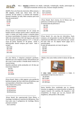 9N2.1 – Resolver problemas de adição, subtração, multiplicação, divisão, potenciação ou
radiciação envolvendo números reais, inclusive notação científica.
24
(SEAPE). Para uma festa de aniversário, Nélia comprou
200 salgados, sendo que, desse total, 110 são
coxinhas, 50 são quibes e o restante são empadas.
Quantas empadas, ao todo, Nélia comprou para essa
festa de aniversário?
A) 360
B) 160
C) 90
D) 40
-------------------------------------------------------------------
(Prova Brasil). O administrador de um campo de
futebol precisa comprar grama verde e amarela para
cobrir o campo com faixas verdes e amarelas iguais
em áreas e quantidades. O campo é um retângulo com
100 m de comprimento e 50 m de largura e, para cada
10 m² de grama plantada, gasta-se 1 m² a mais por
causa da perda. Quantos m2
de grama verde o
administrador deverá comprar para cobrir todo o
campo?
(A) 2 250
(B) 2 500
(C) 2750
(D) 5 000
-------------------------------------------------------------------
Em uma fábrica, 2 máquinas produzem parafusos.
Sabendo que uma máquina produz 350 parafusos por
dia e que a outra produz a metade desse número no
mesmo tempo.
Quantos parafusos serão produzidos em 10 dias por
essas duas máquinas?
(A) 525
(B) 3500
(C) 5250
(D) 10500
-------------------------------------------------------------------
(Prova Brasil). Pedro e João jogaram uma partida de
bolinhas de gude. No final, João tinha 20 bolinhas, que
correspondiam a 8 bolinhas a mais que Pedro.
João e Pedro tinha juntos
(A) 28 bolinhas
(B) 32 bolinhas
(C) 40 bolinhas
(D) 48 bolinhas
-------------------------------------------------------------------
(Prova Brasil). No supermercado Preço Ótimo, a
manteiga é vendida em caixinhas de 200 gramas. Para
levar para casa 2 quilogramas de manteiga, Marisa
precisaria comprar
(A) 2 caixinhas
(B) 4 caixinhas
(C) 5 caixinhas
(D) 10 caixinhas
-------------------------------------------------------------------
(Prova Brasil). Num cinema, há 12 fileiras com 16
poltronas e 15 fileiras com 18 poltronas.
O número total de poltronas é:
(A) 192
(B) 270
(C) 462
(D) 480
-------------------------------------------------------------------
(Prova Brasil). Em uma loja de informática, Paulo
comprou: um computador no valor de 2200 reais, uma
impressora por 800 reais e três cartuchos que custam
90 reais cada um. Os objetos foram pagos em 5
parcelas iguais.
O valor de cada parcela, em reais, foi igual a:
(A) 414.
(B) 494.
(C) 600.
(D) 654
-------------------------------------------------------------------
(Radix). Uma caixa média contém 6 dúzias de lápis de
cor.
A caixa maior contém exatamente o triplo. A
quantidade de lápis da caixa maior é:
(A) 18 lápis.
(B) 72 lápis.
(C) 216 lápis.
(D) 180 lápis.
-------------------------------------------------------------------
Numa festinha ficou combinado que os rapazes
levariam os salgados e as moças levariam os doces. Os
rapazes levaram 115 coxinhas, 98 croquetes e 102
empadinhas. As moças, por sua vez, levaram 107
brigadeiros, 104 quindins e 96 cocadas.
 