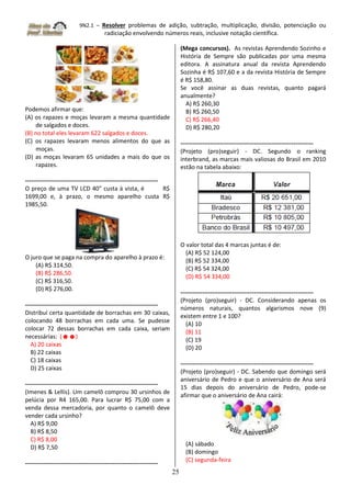 9N2.1 – Resolver problemas de adição, subtração, multiplicação, divisão, potenciação ou
radiciação envolvendo números reais, inclusive notação científica.
25
Podemos afirmar que:
(A) os rapazes e moças levaram a mesma quantidade
de salgados e doces.
(B) no total eles levaram 622 salgados e doces.
(C) os rapazes levaram menos alimentos do que as
moças.
(D) as moças levaram 65 unidades a mais do que os
rapazes.
-------------------------------------------------------------------
O preço de uma TV LCD 40” custa à vista, é R$
1699,00 e, à prazo, o mesmo aparelho custa R$
1985,50.
O juro que se paga na compra do aparelho à prazo é:
(A) R$ 314,50.
(B) R$ 286,50.
(C) R$ 316,50.
(D) R$ 276,00.
-------------------------------------------------------------------
Distribuí certa quantidade de borrachas em 30 caixas,
colocando 48 borrachas em cada uma. Se pudesse
colocar 72 dessas borrachas em cada caixa, seriam
necessárias: (☻☻)
A) 20 caixas
B) 22 caixas
C) 18 caixas
D) 25 caixas
-------------------------------------------------------------------
(Imenes & Lellis). Um camelô comprou 30 ursinhos de
pelúcia por R4 165,00. Para lucrar R$ 75,00 com a
venda dessa mercadoria, por quanto o camelô deve
vender cada ursinho?
A) R$ 9,00
B) R$ 8,50
C) R$ 8,00
D) R$ 7,50
-------------------------------------------------------------------
(Mega concursos). As revistas Aprendendo Sozinho e
História de Sempre são publicadas por uma mesma
editora. A assinatura anual da revista Aprendendo
Sozinha é R$ 107,60 e a da revista História de Sempre
é R$ 158,80.
Se você assinar as duas revistas, quanto pagará
anualmente?
A) R$ 260,30
B) R$ 260,50
C) R$ 266,40
D) R$ 280,20
-------------------------------------------------------------------
(Projeto (pro)seguir) - DC. Segundo o ranking
interbrand, as marcas mais valiosas do Brasil em 2010
estão na tabela abaixo:
O valor total das 4 marcas juntas é de:
(A) R$ 52 124,00
(B) R$ 52 334,00
(C) R$ 54 324,00
(D) R$ 54 334,00
-------------------------------------------------------------------
(Projeto (pro)seguir) - DC. Considerando apenas os
números naturais, quantos algarismos nove (9)
existem entre 1 e 100?
(A) 10
(B) 11
(C) 19
(D) 20
-------------------------------------------------------------------
(Projeto (pro)seguir) - DC. Sabendo que domingo será
aniversário de Pedro e que o aniversário de Ana será
15 dias depois do aniversário de Pedro, pode-se
afirmar que o aniversário de Ana cairá:
(A) sábado
(B) domingo
(C) segunda-feira
 