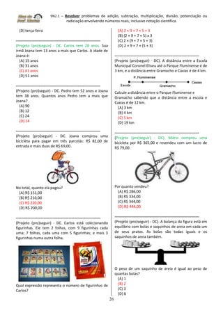 9N2.1 – Resolver problemas de adição, subtração, multiplicação, divisão, potenciação ou
radiciação envolvendo números reais, inclusive notação científica.
26
(D) terça-feira
-------------------------------------------------------------------
(Projeto (pro)seguir) - DC. Carlos tem 28 anos. Sua
irmã Joana tem 13 anos a mais que Carlos. A idade de
Joana é:
(A) 15 anos
(B) 31 anos
(C) 41 anos
(D) 51 anos
-------------------------------------------------------------------
(Projeto (pro)seguir) - DC. Pedro tem 52 anos e Joana
tem 38 anos. Quantos anos Pedro tem a mais que
Joana?
(A) 90
(B) 12
(C) 24
(D) 14
-------------------------------------------------------------------
(Projeto (pro)seguir) - DC. Joana comprou uma
bicicleta para pagar em três parcelas: R$ 82,00 de
entrada e mais duas de R$ 69,00.
No total, quanto ela pagou?
(A) R$ 151,00
(B) R$ 210,00
(C) R$ 220,00
(D) R$ 200,00
-------------------------------------------------------------------
(Projeto (pro)seguir) - DC. Carlos está colecionando
figurinhas. Ele tem 2 folhas, com 9 figurinhas cada
uma; 7 folhas, cada uma com 5 figurinhas; e mais 3
figurinhas numa outra folha.
Qual expressão representa o número de figurinhas de
Carlos?
(A) 2 × 9 + 7 × 5 + 3
(B) (2 × 9 + 7 × 5) x 3
(C) 2 × (9 + 7 × 5 + 3)
(D) 2 × 9 + 7 × (5 + 3)
-------------------------------------------------------------------
(Projeto (pro)seguir) - DC). A distância entre a Escola
Municipal Coronel Eliseu até o Parque Fluminense é de
3 km, e a distância entre Gramacho e Caxias é de 4 km.
Calcule a distância entre o Parque Fluminense e
Gramacho sabendo que a distância entre a escola e
Caxias é de 12 km.
(A) 3 km
(B) 4 km
(C) 5 km
(D) 19 km
-------------------------------------------------------------------
(Projeto (pro)seguir) - DC). Mário comprou uma
bicicleta por R$ 365,00 e revendeu com um lucro de
R$ 79,00.
Por quanto vendeu?
(A) R$ 286,00
(B) R$ 334,00
(C) R$ 344,00
(D) R$ 444,00
-------------------------------------------------------------------
(Projeto (pro)seguir) - DC). A balança da figura está em
equilíbrio com bolas e saquinhos de areia em cada um
de seus pratos. As bolas são todas iguais e os
saquinhos de areia também.
O peso de um saquinho de areia é igual ao peso de
quantas bolas?
(A) 1
(B) 2
(C) 3
(D) 6
 