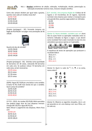9N2.1 – Resolver problemas de adição, subtração, multiplicação, divisão, potenciação ou
radiciação envolvendo números reais, inclusive notação científica.
29
Como eles sempre dividem por igual toda a gorjeta,
quantos reais cada um recebeu nesse dia?
(A) R$ 77,00
(B) R$ 98,00
(C) R$ 231,00
(D) R$ 693,00
-------------------------------------------------------------------
(Projeto (pro)seguir) - DC). Fernanda comprou um
fogão de R$ 878,00 e vai pagar cinco prestações de R$
144,00.
Quanto ela deu de entrada?
(A) R$ 258,00
(B) R$ 734,00
(C) R$ 158,00
(D) R$ 144,00
-------------------------------------------------------------------
(Projeto (pro)seguir) - DC). Distribui certa quantidade
de borrachas em 30 caixas, colocando 48 borrachas
em cada uma. Se pudesse colocar 72 borrachas em
cada caixa, seriam necessárias:
(A) 20 caixas
(B) 22 caixas
(C) 18 caixas
(D) 25 caixas
-------------------------------------------------------------------
(SEPR). Paguei R$ 74,00 por uma bolsa e uma sandália.
A bolsa foi R$ 23,00 mais barata do que a sandália.
Qual o preço da sandália?
(A) R$ 23,00
(B) R$ 25,50
(C) R$ 45,50
(D) R$ 48,50
-------------------------------------------------------------------
(1ª P.D – 2012). Ao receber R$170,00, Mário percebeu
que poderia pagar duas de suas despesas mensais:
energia (R$ 118,37) e água (R$ 45,22).
Após efetuar o pagamento das despesas, Mario ficou
com
(A) R$ 6,41
(B) R$ 16,41
(C) R$ 64,10
(D) R$ 106,41
-------------------------------------------------------------------
(S.P. Joinvile). Uma empresa dispõe de 8 ônibus de 42
lugares e 14 microônibus de 25 lugares. Querendo
contratar esta empresa para realizar o transporte para
uma grande feira, quantas vagas podem ser ofertadas:
(A) 89
(B) 350
(C) 686
(D) 336
-------------------------------------------------------------------
(Gestar II). Numa atividade, considere que um aluno
não viu quais foram as operações realizadas entre os
números indicados na figura a seguir, e que deram
como resultado final o valor mostrado no visor de uma
calculadora que possui apenas as 4 operações.
A sequência de teclas de operações que produzem o
resultado dado é
(A) x, x e +.
(B) x, + e -.
(C) x, - e +.
(D) +, x e +.
-------------------------------------------------------------------
(Gestar II). Qual é o valor de *, □, ▼, e na conta,
nesta ordem?
(A) 4, 1 e 4.
(B) 3, 2 e 6.
(C) 2, 3 e 5.
(D) 2, 3 e 1.
-------------------------------------------------------------------
(Gestar II). Observe as seguintes situações, isto é, um
pai pesando-se em uma balança com seus filhos, um
de cada vez.
 