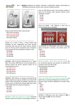 9N2.1 – Resolver problemas de adição, subtração, multiplicação, divisão, potenciação ou
radiciação envolvendo números reais, inclusive notação científica.
30
O que se pode afirmar sobre o peso do pai?
(A) É maior que 84 Kg.
(B) É menor que 84 Kg.
(C) É impossível saber.
(D) É igual a 84 Kg.
-------------------------------------------------------------------
(Gestar II). A cada 2 horas, o Brasil produz 240
toneladas de lixo. Imaginando que fosse possível
armazenar todo esse lixo em sacos caseiros, quantos
sacos de 40 kg seriam necessários para armazenar
essa montanha de lixo produzida em apenas 1 dia?
(A) 48.000.
(B) 72.000.
(C) 144.000.
(D) 960.000.
-------------------------------------------------------------------
(MEARIM – MA). As escolas “Morada da Luz” e “Saber
Mais” têm juntas, 4982 alunos. As duas escolas têm o
mesmo número de alunos. Quantos alunos há na
escola Morada da Luz?
(A) 2 491 alunos
(B) 9 964 alunos
(C) 2 441 alunos
(D) 2 490 alunos
-------------------------------------------------------------------
(MEARIM - MA). Marina, ao comprar uma blusa de R$
17,00, enganou-se e deu ao vendedor uma nota de R$
10,00 e outra de R$ 50,00. O vendedor, distraído, deu
o troco como se Marina lhe tivesse dado duas notas
de R$ 10,00. Qual foi o prejuízo de Marina?
(A) 13,00
(B) 37,00
(C) 40,00
(D) 47,00
-------------------------------------------------------------------
(MEARIM – MA). Numa gincana, as equipes deveriam
recolher latinhas de alumínio. Uma equipe recolheu 5
sacos de 100 latinhas cada e outra equipe recolheu 3
sacos de 50 latinhas cada. Quantas latinhas foram
recolhidas ao todo?
A) 100
B) 150
C) 500
D) 650
-------------------------------------------------------------------
(Prova da cidade – SP). Observe o aviso que se
encontra dentro de um elevador:
Considerando as informações, para que o elevador
possa transportar 6 pessoas, elas devem pesar em
média
(A) 42 kg.
(B) 70 kg.
(C) 80 kg.
(D) 105 kg.
-------------------------------------------------------------------
(Prova da cidade - 2012). Denis tinha R$ 122,00. No
seu aniversário ganhou uma quantia em dinheiro de
presente e ficou com R$ 217,00.
Quanto ganhou de presente?
(A) R$ 339,00
(B) R$ 239,00
(C) R$ 115,00
(D) R$ 95,00
-------------------------------------------------------------------
(Prova da cidade 2011). Na festa de aniversário de
Rafael foram servidos 9 refrigerantes de 2 litros cada.
Quantos copos de 200 ml poderão ser servidos nesta
festa?
(A) 0,9
(B) 9
(C) 90
(D) 900
-------------------------------------------------------------------
(SAVEAL). A diferença entre dois números é 628. O
menor deles é 2.236. O outro número é
(A) 1.608.
 