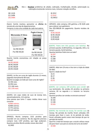 9N2.1 – Resolver problemas de adição, subtração, multiplicação, divisão, potenciação ou
radiciação envolvendo números reais, inclusive notação científica.
31
(B) 1.618.
(C) 2.608.
(D) 2.864.
-------------------------------------------------------------------
(Saerj). Camila resolveu aproveitar as ofertas da
semana de uma loja de departamentos.
Comprou à vista uma unidade de cada mercadoria.
Quanto Camila economizou em relação ao preço
normal?
(A) R$ 240,00.
(B) R$ 230,00
(C) R$ 190,00
(D) R$ 150,00
-------------------------------------------------------------------
(SEAPE). Lia fez um curso de inglês durante 12 meses,
pagando mensalmente 98 reais.
Quanto Lia pagou ao todo por esse curso de inglês?
A) 196 reais.
B) 294 reais.
C) 1.166 reais.
D) 1.176 reais.
-------------------------------------------------------------------
(SEAPE). Um copo médio de suco de laranja tem,
aproximadamente, 115 calorias.
Uma pessoa que toma 7 copos médios desse suco
consome
A) 805 calorias.
B) 800 calorias.
C) 775 calorias.
D) 122 calorias.
-------------------------------------------------------------------
(SPEACE). Murilo comprou 1315 pirulitos para
revender em seu comércio. No dia seguinte precisou
comprar mais 1197 pirulitos, que logo acabaram.
Quantos pirulitos Murilo vendeu nesses dois dias?
A) 2402
B) 2412
C) 2512
D) 24012
-------------------------------------------------------------------
(SPEACE). João comprou 105 galinhas a R$ 8,00 cada
para colocar num galinheiro.
Deu R$1.000,00 em pagamento. Quanto recebeu de
troco?
A) R$ 160,00
B) R$ 140,00
C) R$ 60,00
D) R$ 40,00
-------------------------------------------------------------------
(SAEPE). Pedro tem três pacotes com bolinhas. No
primeiro pacote, há 89 bolinhas, no segundo, 145 e, no
terceiro pacote, há 63 bolinhas.
Quantas bolinhas Pedro tem ao todo?
A) 297
B) 234
C) 208
D) 152
-------------------------------------------------------------------
(SAEPE). Aldo tem 24 anos e Ana tem o triplo da idade
de Aldo.
Qual é a idade de Ana?
A) 21
B) 27
C) 36
D) 72
-------------------------------------------------------------------
(SAEPE). Jair comprou 249 pirulitos para vender em
sua lanchonete. Ele vendeu 65 pirulitos na primeira
semana, 83 na segunda e o restante na terceira
semana.
Quantos pirulitos Jair vendeu na terceira semana?
A) 184
B) 166
C) 148
D) 101
-------------------------------------------------------------------
(SAEPE). Na merenda da escola, foi servido suco de
laranja. No período da manhã, foram utilizadas 145
laranjas para fazer o suco. Já no período da tarde,
foram utilizadas quatro vezes mais laranjas do que no
período da manhã.
Qual foi o total de laranjas que a escola utilizou nesse
dia para fazer suco para os alunos do turno da tarde?
A) 580
 