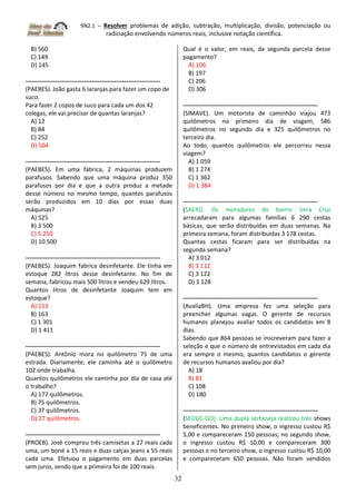 9N2.1 – Resolver problemas de adição, subtração, multiplicação, divisão, potenciação ou
radiciação envolvendo números reais, inclusive notação científica.
32
B) 560
C) 149
D) 145
-------------------------------------------------------------------
(PAEBES). João gasta 6 laranjas para fazer um copo de
suco.
Para fazer 2 copos de suco para cada um dos 42
colegas, ele vai precisar de quantas laranjas?
A) 12
B) 84
C) 252
D) 504
-------------------------------------------------------------------
(PAEBES). Em uma fábrica, 2 máquinas produzem
parafusos. Sabendo que uma máquina produz 350
parafusos por dia e que a outra produz a metade
desse número no mesmo tempo, quantos parafusos
serão produzidos em 10 dias por essas duas
máquinas?
A) 525
B) 3 500
C) 5 250
D) 10 500
-------------------------------------------------------------------
(PAEBES). Joaquim fabrica desinfetante. Ele tinha em
estoque 282 litros desse desinfetante. No fim de
semana, fabricou mais 500 litros e vendeu 629 litros.
Quantos litros de desinfetante Joaquim tem em
estoque?
A) 153
B) 163
C) 1 301
D) 1 411
-------------------------------------------------------------------
(PAEBES). Antônio mora no quilômetro 75 de uma
estrada. Diariamente, ele caminha até o quilômetro
102 onde trabalha.
Quantos quilômetros ele caminha por dia de casa até
o trabalho?
A) 177 quilômetros.
B) 75 quilômetros.
C) 37 quilômetros.
D) 27 quilômetros.
-------------------------------------------------------------------
(PROEB). José comprou três camisetas a 27 reais cada
uma, um boné a 15 reais e duas calças jeans a 55 reais
cada uma. Efetuou o pagamento em duas parcelas
sem juros, sendo que a primeira foi de 100 reais.
Qual é o valor, em reais, da segunda parcela desse
pagamento?
A) 106
B) 197
C) 206
D) 306
-------------------------------------------------------------------
(SIMAVE). Um motorista de caminhão viajou 473
quilômetros no primeiro dia de viagem, 586
quilômetros no segundo dia e 325 quilômetros no
terceiro dia.
Ao todo, quantos quilômetros ele percorreu nessa
viagem?
A) 1 059
B) 1 274
C) 1 362
D) 1 384
-------------------------------------------------------------------
(SAERJ). Os moradores do bairro Vera Cruz
arrecadaram para algumas famílias 6 290 cestas
básicas, que serão distribuídas em duas semanas. Na
primeira semana, foram distribuídas 3 178 cestas.
Quantas cestas ficaram para ser distribuídas na
segunda semana?
A) 3 012
B) 3 112
C) 3 122
D) 3 128
-------------------------------------------------------------------
(AvaliaBH). Uma empresa fez uma seleção para
preencher algumas vagas. O gerente de recursos
humanos planejou avaliar todos os candidatos em 8
dias.
Sabendo que 864 pessoas se inscreveram para fazer a
seleção e que o número de entrevistados em cada dia
era sempre o mesmo, quantos candidatos o gerente
de recursos humanos avaliou por dia?
A) 18
B) 81
C) 108
D) 180
-------------------------------------------------------------------
(SEDUC-GO). Uma dupla sertaneja realizou três shows
beneficentes. No primeiro show, o ingresso custou R$
5,00 e compareceram 150 pessoas; no segundo show,
o ingresso custou R$ 10,00 e compareceram 300
pessoas e no terceiro show, o ingresso custou R$ 10,00
e compareceram 650 pessoas. Não foram vendidos
 