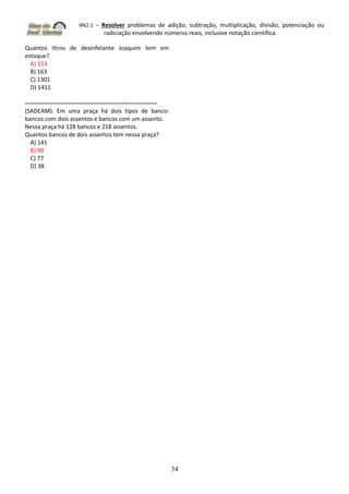 9N2.1 – Resolver problemas de adição, subtração, multiplicação, divisão, potenciação ou
radiciação envolvendo números reais, inclusive notação científica.
34
Quantos litros de desinfetante Joaquim tem em
estoque?
A) 153
B) 163
C) 1301
D) 1411
-------------------------------------------------------------------
(SADEAM). Em uma praça há dois tipos de banco:
bancos com dois assentos e bancos com um assento.
Nessa praça há 128 bancos e 218 assentos.
Quantos bancos de dois assentos tem nessa praça?
A) 141
B) 90
C) 77
D) 38
 