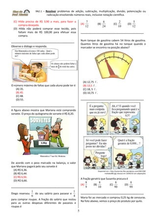 9N2.1 – Resolver problemas de adição, subtração, multiplicação, divisão, potenciação ou
radiciação envolvendo números reais, inclusive notação científica.
5
(C) Hilda precisa de R$ 3,90 a mais, para fazer a
compra desejada.
(D) Hilda não poderá comprar esse tecido, pois
faltam mais de R$ 100,00 para efetuar essa
compra.
-----------------------------------------------------------------------
Observe o diálogo e responda.
O número máximo de faltas que cada aluno pode ter é
(A) 35.
(B) 45.
(C) 48.
(D) 55.
-----------------------------------------------------------------------
A figura abaixo mostra que Mariana está comprando
sorvete. O preço do quilograma de sorvete é R$ 8,20.
De acordo com o peso marcado na balança, o valor
que Mariana pagará pelo seu sorvete é
(A) R$ 6,36.
(B) R$ 6,44.
(C) R$ 6,56.
(D) R$ 6,66.
-----------------------------------------------------------------------
Diego reservou
6
1
do seu salário para passear e
4
1
para comprar roupas. A fração do salário que restou
para as outras despesas diferentes de passeios e
roupas é
(A)
12
7
(B)
24
6
(C)
10
2
(D)
12
5
-----------------------------------------------------------------------
Num tanque de gasolina cabem 54 litros de gasolina.
Quantos litros de gasolina há no tanque quando o
marcador se encontra na posição abaixo?
(A) 12,75  .
(B) 13,5  .
(C) 18, 5  .
(D) 33,75  .
-----------------------------------------------------------------------
Disponível em < http://juniorcba.files.wordpress.com/2007/08/
mafalda380.jpg >Acesso em 19/04/10 com adaptações
A fração geratriz que Susanita procura é
(A)
9
8
(B)
10
8
(C)
90
8
(D)
99
8
-----------------------------------------------------------------------
Maria foi ao mercado e comprou 0,25 kg de cenouras.
Na foto abaixo, vemos o preço do produto por quilo.
 