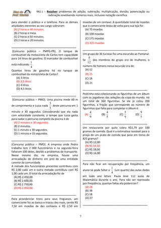 9N2.1 – Resolver problemas de adição, subtração, multiplicação, divisão, potenciação ou
radiciação envolvendo números reais, inclusive notação científica.
7
para atender o público e o telefone. Para as demais
atividades inerentes ao seu cargo sobraram:
(A) 2 horas e 40 minutos.
(B) 2 horas e meia.
(C) 2 horas e 50 minutos.
(D) 2 horas e 20 minutos.
-----------------------------------------------------------------------
(Concurso público – PMPG-PR). O tanque de
combustível da motocicleta de Carlos tem capacidade
para 14 litros de gasolina. O marcador de combustível
está indicando
4
1
.
Quantos litros de gasolina há no tanque de
combustível da motocicleta de Carlos?
(A) 3 litros
(B) 3,5 litros
(C) 4 litros
(D) 4,5 litros
-----------------------------------------------------------------------
(Concurso público – PMO). Uma piscina mede 60 m
de comprimento e Luiza nada
5
3
deste percurso em 1
minuto e 30 segundos. Considerando que ela nada
com velocidade constante, o tempo que Luiza gasta
para nadar o percurso completo da piscina é de
(A) 2 minutos e 30 segundos.
(B) 2 minutos.
(C) 1 minuto e 30 segundos.
(D) 1 minuto e 15 segundos.
-----------------------------------------------------------------------
(Concurso público – PMO). A empresa onde Pedro
trabalha tem 2 000 funcionários e na segunda-feira
faltaram 100 deles, devido a problemas de transporte.
Nesse mesmo dia, na empresa, houve uma
arrecadação de dinheiro em prol de uma entidade
carente da comunidade.
A metade dos funcionários presentes contribuiu com
R$ 2,00 cada um e outra metade contribuiu com R$
1,00 cada um. O total da arrecadação foi de
(A) R$ 2.450,00.
(B) R$ 2.600,00.
(C) R$ 2.750,00.
(D) R$ 2.850,00.
-----------------------------------------------------------------------
Para providenciar troco para seus fregueses, um
comerciante foi ao banco e trocou dez reais, sendo R$
7,50 em moedas de dez centavos e R$ 2,50 em
moedas de um centavo. A quantidade total de moedas
que o comerciante levou de volta para sua loja foi:
(A) 75 moedas
(B) 100 moedas
(C) 175 moedas
(D) 325 moedas
-----------------------------------------------------------------------
Um grupo de 36 turistas fez uma excursão ao Pantanal.
Se
12
5
dos membros do grupo era de mulheres, o
número de homens nessa excursão era de:
(A) 12
(B) 15
(C) 18
(D) 21
-----------------------------------------------------------------------
Pedrinho está colecionando as figurinhas de um álbum
com os jogadores das seleções da copa do mundo. Há
um total de 360 figurinhas. Se ele já colou 200
figurinhas, a fração que corresponde ao número de
figurinhas que falta para completar o álbum é:
(A)
9
4
(B)
5
4
(C)
9
5
(D)
5
9
-----------------------------------------------------------------------
Um restaurante por quilo cobra R$1,79 por 100
gramas de comida. Qual é a estimativa razoável para o
preço de um prato de comida que pese em torno de
825 gramas?
(A) R$ 12,00
(B) R$ 14,50
(C) R$ 18,00
(D) R$ 16,00
-----------------------------------------------------------------------
Para não ficar em recuperação por freqüência, um
aluno só pode faltar a
4
1
(um quarto) das aulas dadas
em todo ano letivo. Paula teve 112 aulas de
Matemática durante o ano. Para não ser reprovada
por freqüência, quantas faltas ela poderá ter?
(A) 28
(B) 38
(C) 18
(D) 27
-----------------------------------------------------------------------
 