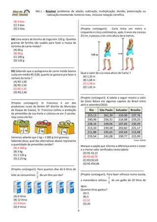 9N2.1 – Resolver problemas de adição, subtração, multiplicação, divisão, potenciação ou
radiciação envolvendo números reais, inclusive notação científica.
9
(B) 4 dias
(C) 3 dias
(D) 2 dias
-----------------------------------------------------------------------
64) Uma xícara de farinha de trigo tem 120 g. Quantos
gramas de farinha são usados para fazer a massa da
tortinha de carne moída?
(A) 60 g
(B) 90 g
(C) 100 g
(D) 120 g
-----------------------------------------------------------------------
65) Sabendo que o quilograma de carne moída bovina
custa em média R$ 9,00, quanto se gastaria pra fazer o
recheio da torta ?
(A) R$ 1,00
(B) R$ 1,50
(C) R$ 1,35
(D) R$ 2,40
-----------------------------------------------------------------------
(Projeto con(seguir)). Sr Francisco é um dos
produtores rurais de Xerém (4º distrito do Município
de Duque de Caxias), Sr. Francisco colheu a produção
de pimentões de sua horta e colocou-os em 3 sacolas.
Veja como ele fez:
Veremos adiante que 1 kg = 1 000 g (mil gramas).
Sabendo disso, qual das alternativas abaixo representa
a quantidade de pimentões verdes?
(A) 2.500 g
(B) 3 kg
(C) 2 120 g
(D) 2,25 kg
-----------------------------------------------------------------------
(Projeto con(seguir)). Para quantos dias dá 6 litros de
leite se consumimos
3
2
de um litro por dia?
(A) 6 litros
(B) 12 litros
(C) 9 litros
(D) 4 litros
-----------------------------------------------------------------------
(Projeto con(seguir)). Carla tinha um metro e
cinquenta e cinco centímetros, após 3 anos ela cresceu
23 cm, e passou a ter uma altura de x metros.
Qual o valor de x (a nova altura de Carla) ?
(A) 1,32 m
(B) 1,68 m
(C) 1,78 m
(D) 1,65 m
-----------------------------------------------------------------------
(Projeto con(seguir)). A tabela a seguir mostra o valor
da Cesta Básica em algumas capitais do Brasil entre
abril e setembro/2010.
Fonte: DIEESE
Marque a opção que informa a diferença entre o maior
e o menor valor verificados nesta tabela:
(A) R$ 33,13
(B) R$ 68,70
(C) R$192,69
(D) R$ 454,08
-----------------------------------------------------------------------
(Projeto con(seguir)). Para fazer refresco numa escola,
a merendeira utilizou
5
3
de um galão de 20 litros de
água.
Quantos litros gastou?
(A) 3
(B) 5
(C) 12
(D) 20
 