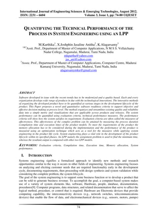 International Journal of Engineering Sciences & Emerging Technologies, August 2012.
ISSN: 2231 – 6604                              Volume 3, Issue 1, pp: 74-80 ©IJESET



       QUANTIFYING THE TECHNICAL PERFORMANCE OF THE
        PROCESS IN SYSTEM ENGINEERING USING AN LPP

                  M.Karthika1, X.Joshphin Jasaline Anitha2, K.Alagarsamy3
   1&2
      Asstt. Prof., Department of Master of Computer Applications, N M S S. Vellaichamy
                     Nadar College, Nagamalai, Madurai, Tami Nadu, India
                                    mkpartha@yahoo.com
                                     jas_ani@yahoo.com
 3
   Assoc. Prof., Department of Master of Computer Applications, Computer Centre, Madurai
                  Kamaraj University, Nagamalai, Madurai, Tami Nadu, India
                                 alagarsamymku@gmail.com




A BSTRACT
Software developed in issue with the recent trends has to be modernized and a quality based. Each and every
organization develops wide range of products in due with the technological innovations. The innovative methods
of organizing the developed product have to be quantified at various stages in the development lifecycle of the
product. This Paper proposes a novel and quantitative software readiness criteria to support objective and
effective decision-making at process level. The method organizes and streamlines existing quality and reliability
data into a simple metric and visualizations that are applicable across products and releases. The system
performance can be quantified using evaluation criteria, technical performance measures. The performance
criteria will show how the system satisfies its requirement. Evaluation criteria are often called the measures of
effectiveness. This effectiveness of the complex problem can be attained by measuring the process duration
(compilation time and execution time) of the product models. To meet the requirements of the product the
memory allocation has to be considered during the implementation and the performance of the product is
measured using an optimization technique which acts as a tool for the measures while applying system
engineering in the product life cycle. System engineering plays a vital role in the development of the product
lifecycle within its specified phases. An LPP namely the assignment problem is used to find the minimum time,
whereas the resultant output is compared with other two LPP models.

K EYW ORDS:        Evaluation criteria, Compilation time, Execution time, Memory allocation, System
performance.

  I.     INTRODUCTION
Systems engineering signifies a formalized approach to identify new methods and research
opportunities similar to the way it occurs in other fields of engineering. Systems engineering focuses
on analyzing and eliciting customer needs that are required functionality early in the development
cycle, documenting requirements, then proceeding with design synthesis and system validation while
considering the complete problem, the system lifecycle.
The goal of the system engineering is to support some business function or to develop a product that
can be sold to generate business revenue. To accomplish the goal, a computer-based system makes
use of a variety of system elements like, software, Hardware, people, database, documentation,
procedures[9]. Computer programs, data structures, and related documentation that serve to affect the
logical method, procedure, or control that is required. Hardware are Electronic devices that provide
computing capability, the interconnectivity devices (e.g., network switches, telecommunications
devices) that enable the flow of data, and electromechanical devices (e.g., sensors, motors, pumps)


                                                      74
 