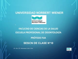 UNIVERSIDAD NORBERT WIENER
FACULTAD DE CIENCIAS DE LA SALUD
ESCUELA PROFESIONAL DE ODONTOLOGÍA
PRÓTESIS FIJA
SESIÓN DE CLASE N°10
Dr. Esp. CD. Sotomayor León, Gino
1
1
 