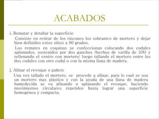 ACABADOS
j. Afinar el revoque o pañete
Una vez tallado el mortero, se procede a afinar, para lo cual se usa
un mortero mas plástico y con la ayuda de una llana de madera
humedecida se va afinando o aplanando el revoque, haciendo
movimientos circulares repetidos hasta lograr una superficie
homogénea y compacta.
i. Rematar y detallar la superficie
Consiste en retirar de los rincones los sobrantes de mortero y dejar
bien definidos estos sitios a 90 grados.
Los remates en esquinas se confeccionan colocando dos codales
aplomados, sostenidos por dos ganchos (hechos de varilla de 3/8) y
rellenando el centro con mortero; luego tallando el mortero entre los
dos codales con otro codal o con la misma llana de madera.
 