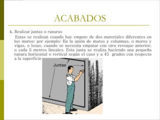 ACABADOS
k. Realizar juntas o ranuras
Estas se realizan cuando hay empate de dos materiales diferentes en
los muros; por ejemplo: En la unión de muros y columnas, o muros y
vigas, o losas, cuando se necesita empatar con otro revoque anterior,
o cada 5 metros lineales. Esta junta se realiza haciendo una pequeña
ranura horizontal o vertical según el caso y a 45 grados con respecto
a la superficie
 