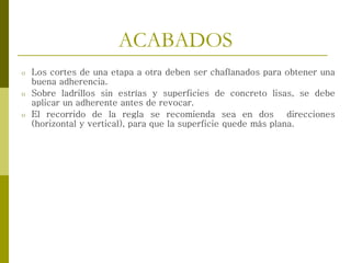 ACABADOS
o Los cortes de una etapa a otra deben ser chaflanados para obtener una
buena adherencia.
o Sobre ladrillos sin estrías y superficies de concreto lisas, se debe
aplicar un adherente antes de revocar.
o El recorrido de la regla se recomienda sea en dos direcciones
(horizontal y vertical), para que la superficie quede más plana.
 