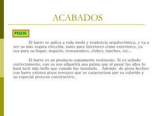 ACABADOS
PISOS
El barro se aplica a toda moda y tendencia arquitectónica, y va a
ser su más segura elección, tanto para interiores como exteriores, ya
sea para su hogar, negocio, restaurantes, clubes, ranchos, etc...
El barro es un producto sumamente resistente. Si es sellado
correctamente, con su uso adquirirá una patina que al pasar los años lo
hará lucir más bello que cuando fue instalado. Además de pisos hechos
con barro existen pisos terrazos que se caracterizan por su colorido y
su especial proceso constructivo.
 