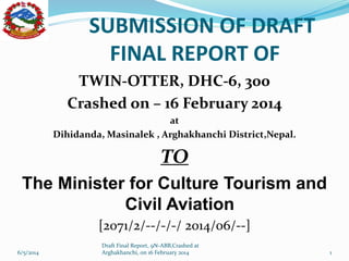 SUBMISSION OF DRAFT
FINAL REPORT OF
TWIN-OTTER, DHC-6, 300
Crashed on – 16 February 2014
at
Dihidanda, Masinalek , Arghakhanchi District,Nepal.
TO
The Minister for Culture Tourism and
Civil Aviation
[2071/2/--/-/-/ 2014/06/--]
6/5/2014
Draft Final Report, 9N-ABB,Crashed at
Arghakhanchi, on 16 February 2014 1
 