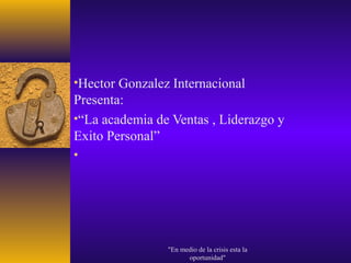 •Hector Gonzalez Internacional
Presenta:
•“La academia de Ventas , Liderazgo y
Exito Personal”
•




                "En medio de la crisis esta la
                      oportunidad"
 