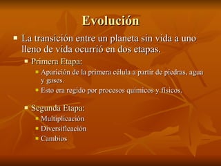 Evolución La transición entre un planeta sin vida a uno lleno de vida ocurrió en dos etapas. Primera Etapa : Aparición de la primera célula a partir de piedras, agua y gases. Esto era regido por procesos químicos y físicos. Segunda Etapa : Multiplicación Diversificación Cambios 