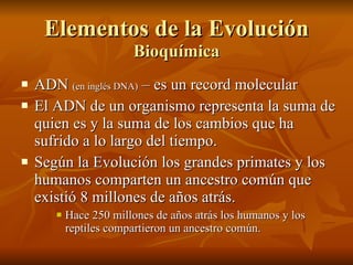 Elementos de la Evolución Bioquímica ADN  (en inglés DNA)  – es un record molecular  El ADN de un organismo representa la suma de quien es y la suma de los cambios que ha sufrido a lo largo del tiempo. Según la Evolución los grandes primates y los humanos comparten un ancestro común que existió 8 millones de años atrás. Hace 250 millones de años atrás los humanos y los reptiles compartieron un ancestro común. 