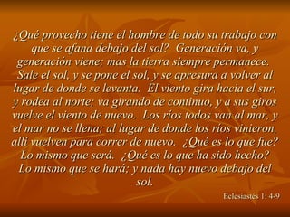 ¿Qué provecho tiene el hombre de todo su trabajo con que se afana debajo del sol?  Generación va, y generación viene; mas la tierra siempre permanece.  Sale el sol, y se pone el sol, y se apresura a volver al lugar de donde se levanta.  El viento gira hacia el sur, y rodea al norte; va girando de continuo, y a sus giros vuelve el viento de nuevo.  Los ríos todos van al mar, y el mar no se llena; al lugar de donde los ríos vinieron, allí vuelven para correr de nuevo.  ¿Qué es lo que fue?  Lo mismo que será.  ¿Qué es lo que ha sido hecho?  Lo mismo que se hará; y nada hay nuevo debajo del sol.   Eclesiastés 1: 4-9 