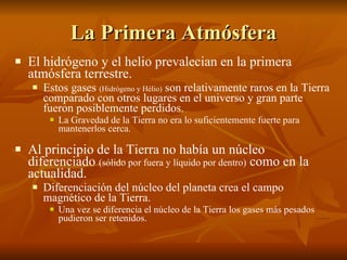La Primera Atmósfera El hidrógeno y el helio prevalecian en la primera atmósfera terrestre. Estos gases  (Hidrógeno y Hélio)  son relativamente raros en la Tierra comparado con otros lugares en el universo y gran parte fueron posiblemente perdidos. La Gravedad de la Tierra no era lo suficientemente fuerte para mantenerlos cerca. Al principio de la Tierra no había un núcleo diferenciado  (sólido por fuera y líquido por dentro)  como en la actualidad.  Diferenciación del núcleo del planeta crea el campo magnético de la Tierra. Una vez se diferencia el núcleo de la Tierra los gases más pesados pudieron ser retenidos. 
