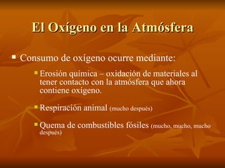 El Oxígeno en la Atmósfera Consumo de oxígeno ocurre mediante: Erosión química – oxidación de materiales al tener contacto con la atmósfera que ahora contiene oxígeno.  Respiración animal  (mucho después) Quema de combustibles fósiles  (mucho, mucho, mucho después) 