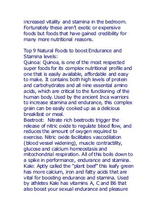 increased vitality and stamina in the bedroom.
Fortunately these aren’t exotic or expensive
foods but foods that have gained credibility for
many more nutritional reasons.
Top 9 Natural Foods to boost Endurance and
Stamina levels:
Quinoa: Quinoa, is one of the most respected
super foods for its complex nutritional profile and
one that is easily available, affordable and easy
to make. It contains both high levels of protein
and carbohydrates and all nine essential amino
acids, which are critical to the functioning of the
human body. Used by the ancient Inca warriors
to increase stamina and endurance, this complex
grain can be easily cooked up as a delicious
breakfast or meal.
Beetroot: Nitrate rich beetroots trigger the
release of nitric oxide to regulate blood flow, and
reduces the amount of oxygen required to
exercise. Nitric oxide facilitates vascodilation
(blood vessel widening), muscle contractility,
glucose and calcium homeostasis and
mitochondrial respiration. All of this boils down to
a spike in performance, endurance and stamina.
Kale: Aptly called the “plant beef” this leafy green
has more calcium, iron and fatty acids that are
vital for boosting endurance and stamina. Used
by athletes Kale has vitamins A, C and B6 that
also boost your sexual endurance and pleasure
 