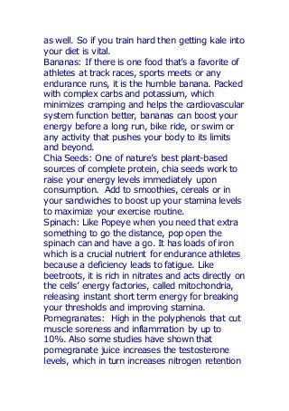 as well. So if you train hard then getting kale into
your diet is vital.
Bananas: If there is one food that’s a favorite of
athletes at track races, sports meets or any
endurance runs, it is the humble banana. Packed
with complex carbs and potassium, which
minimizes cramping and helps the cardiovascular
system function better, bananas can boost your
energy before a long run, bike ride, or swim or
any activity that pushes your body to its limits
and beyond.
Chia Seeds: One of nature’s best plant-based
sources of complete protein, chia seeds work to
raise your energy levels immediately upon
consumption. Add to smoothies, cereals or in
your sandwiches to boost up your stamina levels
to maximize your exercise routine.
Spinach: Like Popeye when you need that extra
something to go the distance, pop open the
spinach can and have a go. It has loads of iron
which is a crucial nutrient for endurance athletes
because a deficiency leads to fatigue. Like
beetroots, it is rich in nitrates and acts directly on
the cells’ energy factories, called mitochondria,
releasing instant short term energy for breaking
your thresholds and improving stamina.
Pomegranates: High in the polyphenols that cut
muscle soreness and inflammation by up to
10%. Also some studies have shown that
pomegranate juice increases the testosterone
levels, which in turn increases nitrogen retention
 
