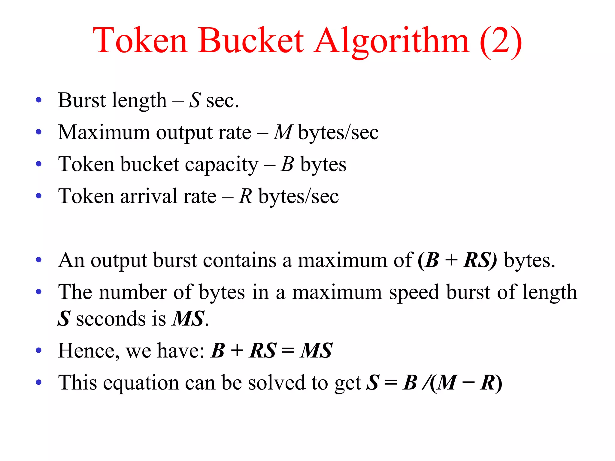 Token Bucket Algorithm (2)
• Burst length – S sec.
• Maximum output rate – M bytes/sec
• Token bucket capacity – B bytes
• Token arrival rate – R bytes/sec
• An output burst contains a maximum of (B + RS) bytes.
• The number of bytes in a maximum speed burst of length
S seconds is MS.
• Hence, we have: B + RS = MS
• This equation can be solved to get S = B /(M − R)
 