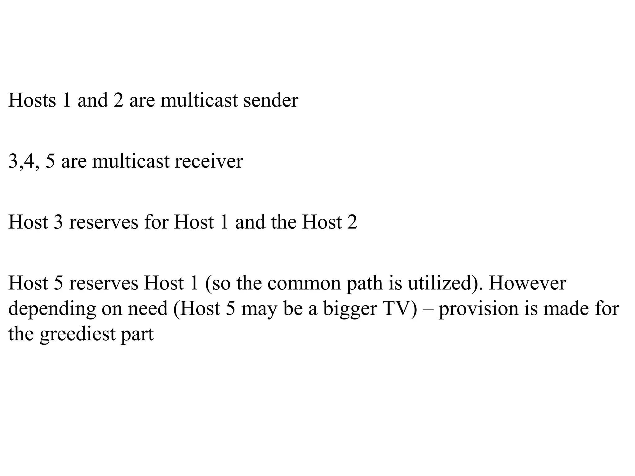 Hosts 1 and 2 are multicast sender
3,4, 5 are multicast receiver
Host 3 reserves for Host 1 and the Host 2
Host 5 reserves Host 1 (so the common path is utilized). However
depending on need (Host 5 may be a bigger TV) – provision is made for
the greediest part
 