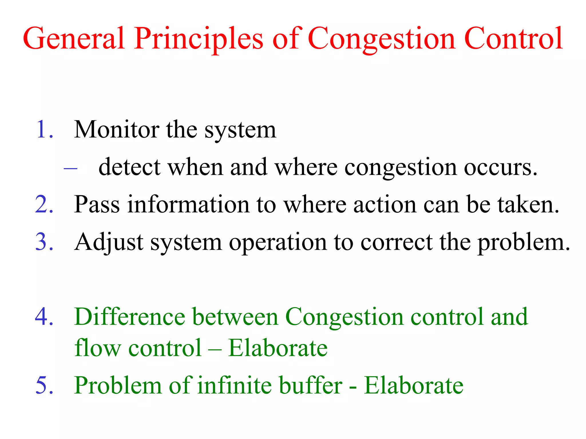 General Principles of Congestion Control
1. Monitor the system
– detect when and where congestion occurs.
2. Pass information to where action can be taken.
3. Adjust system operation to correct the problem.
4. Difference between Congestion control and
flow control – Elaborate
5. Problem of infinite buffer - Elaborate
 