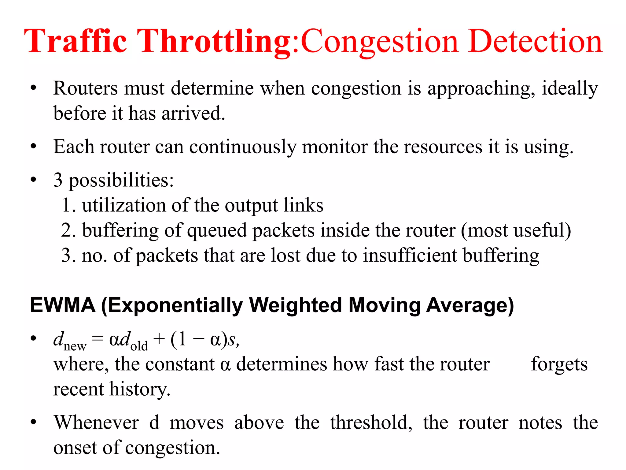 Traffic Throttling:Congestion Detection
• Routers must determine when congestion is approaching, ideally
before it has arrived.
• Each router can continuously monitor the resources it is using.
• 3 possibilities:
1. utilization of the output links
2. buffering of queued packets inside the router (most useful)
3. no. of packets that are lost due to insufficient buffering
EWMA (Exponentially Weighted Moving Average)
• dnew = αdold + (1 − α)s,
where, the constant α determines how fast the router forgets
recent history.
• Whenever d moves above the threshold, the router notes the
onset of congestion.
 