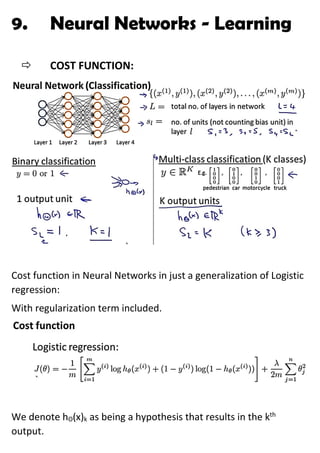 9. Neural Networks - Learning
 COST FUNCTION:
Cost function in Neural Networks in just a generalization of Logistic
regression:
With regularization term included.
We denote hΘ(x)k as being a hypothesis that results in the kth
output.
 