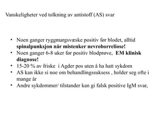 Vanskeligheter ved tolkning av antistoff (AS) svar
• Noen ganger ryggmargsvæske positiv før blodet, alltid
spinalpunksjon når mistenker nevroborreliose!
• Noen ganger 6-8 uker før positiv blodprøve, EM klinisk
diagnose!
• 15-20 % av friske i Agder pos uten å ha hatt sykdom
• AS kan ikke si noe om behandlingssuksess , holder seg ofte i
mange år
• Andre sykdommer/ tilstander kan gi falsk positive IgM svar,
 