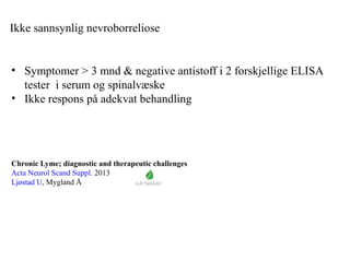 Ikke sannsynlig nevroborreliose
• Symptomer > 3 mnd & negative antistoff i 2 forskjellige ELISA
tester i serum og spinalvæske
• Ikke respons på adekvat behandling
Chronic Lyme; diagnostic and therapeutic challenges
Acta Neurol Scand Suppl. 2013
Ljøstad U, Mygland Å
 