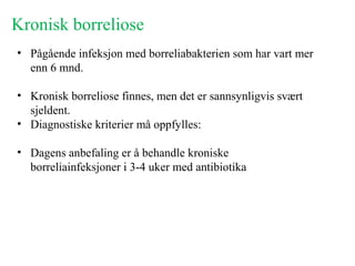 Kronisk borreliose
• Pågående infeksjon med borreliabakterien som har vart mer
enn 6 mnd.
• Kronisk borreliose finnes, men det er sannsynligvis svært
sjeldent.
• Diagnostiske kriterier må oppfylles:
• Dagens anbefaling er å behandle kroniske
borreliainfeksjoner i 3-4 uker med antibiotika
 