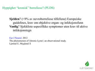 Hyppighet “kronisk” borreliose? (PLDS)
Sjelden? (<9% av nevroborreliose tilfellene) Europeiske
guidelines, krav om objektive organ- og infeksjonsfunn
Vanlig? Sjekkliste uspesifikke symptomer uten krav til aktive
infeksjonstegn
Eur J Neurol. 2012
The phenomenon of 'chronic Lyme'; an observational study.
Ljøstad U, Mygland Å
 