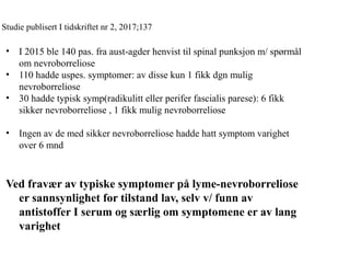 Studie publisert I tidskriftet nr 2, 2017;137
• I 2015 ble 140 pas. fra aust-agder henvist til spinal punksjon m/ spørmål
om nevroborreliose
• 110 hadde uspes. symptomer: av disse kun 1 fikk dgn mulig
nevroborreliose
• 30 hadde typisk symp(radikulitt eller perifer fascialis parese): 6 fikk
sikker nevroborreliose , 1 fikk mulig nevroborreliose
• Ingen av de med sikker nevroborreliose hadde hatt symptom varighet
over 6 mnd
Ved fravær av typiske symptomer på lyme-nevroborreliose
er sannsynlighet for tilstand lav, selv v/ funn av
antistoffer I serum og særlig om symptomene er av lang
varighet
 
