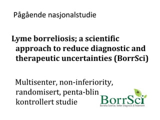 Pågående nasjonalstudie
Lyme borreliosis; a scientific
approach to reduce diagnostic and
therapeutic uncertainties (BorrSci)
Multisenter, non-inferiority,
randomisert, penta-blindet, placebo-
kontrollert studie
 
