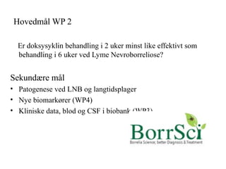 Hovedmål WP 2
Er doksysyklin behandling i 2 uker minst like effektivt som
behandling i 6 uker ved Lyme Nevroborreliose?
Sekundære mål
• Patogenese ved LNB og langtidsplager
• Nye biomarkører (WP4)
• Kliniske data, blod og CSF i biobank (WP3)
 