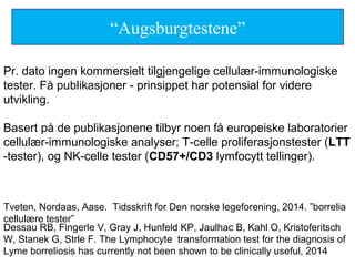 Pr. dato ingen kommersielt tilgjengelige cellulær-immunologiske
tester. Få publikasjoner - prinsippet har potensial for videre
utvikling.
Basert på de publikasjonene tilbyr noen få europeiske laboratorier
cellulær-immunologiske analyser; T-celle proliferasjonstester (LTT
-tester), og NK-celle tester (CD57+/CD3 lymfocytt tellinger).
Tveten, Nordaas, Aase. Tidsskrift for Den norske legeforening, 2014. ”borrelia
cellulære tester”
“Augsburgtestene”
Dessau RB, Fingerle V, Gray J, Hunfeld KP, Jaulhac B, Kahl O, Kristoferitsch
W, Stanek G, Strle F. The Lymphocyte transformation test for the diagnosis of
Lyme borreliosis has currently not been shown to be clinically useful, 2014
 