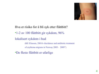 4
Hva er risiko for å bli syk etter flåttbitt?
•1-2 av 100 flåttbitt gir sykdom, 96%
lokalisert sykdom i hud
(KE Eliassen, 20016 «Incidence and antibiotic treatment
of erythema migrans in Norway 2005- 2009”)
•De fleste flåttbitt er ufarlige
 