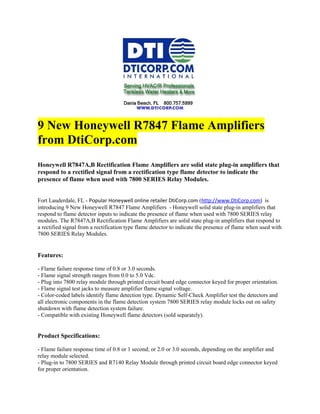 9 New Honeywell R7847 Flame Amplifiers
from DtiCorp.com
Honeywell R7847A,B Rectification Flame Amplifiers are solid state plug-in amplifiers that
respond to a rectified signal from a rectification type flame detector to indicate the
presence of flame when used with 7800 SERIES Relay Modules.


Fort Lauderdale, FL - Popular Honeywell online retailer DtiCorp.com (http://www.DtiCorp.com) is
introducing 9 New Honeywell R7847 Flame Amplifiers - Honeywell solid state plug-in amplifiers that
respond to flame detector inputs to indicate the presence of flame when used with 7800 SERIES relay
modules. The R7847A,B Rectification Flame Amplifiers are solid state plug-in amplifiers that respond to
a rectified signal from a rectification type flame detector to indicate the presence of flame when used with
7800 SERIES Relay Modules.


Features:

- Flame failure response time of 0.8 or 3.0 seconds.
- Flame signal strength ranges from 0.0 to 5.0 Vdc.
- Plug into 7800 relay module through printed circuit board edge connector keyed for proper orientation.
- Flame signal test jacks to measure amplifier flame signal voltage.
- Color-coded labels identify flame detection type. Dynamic Self-Check Amplifier test the detectors and
all electronic components in the flame detection system 7800 SERIES relay module locks out on safety
shutdown with flame detection system failure.
- Compatible with existing Honeywell flame detectors (sold separately).


Product Specifications:

- Flame failure response time of 0.8 or 1 second; or 2.0 or 3.0 seconds, depending on the amplifier and
relay module selected.
- Plug-in to 7800 SERIES and R7140 Relay Module through printed circuit board edge connector keyed
for proper orientation.
 