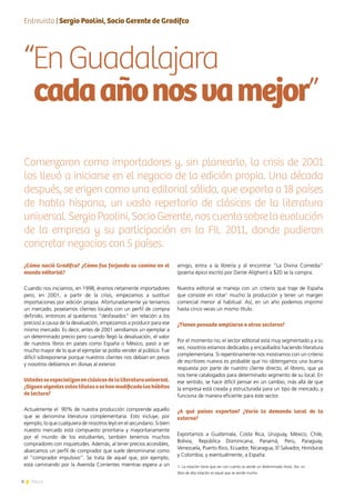 8 News8 News8
amigo, entra a la librería y al encontrar “La Divina Comedia”
(poema épico escrito por Dante Alighieri) a $20 se la compra.
Nuestra editorial se maneja con un criterio que traje de España
que consiste en rotar1
mucho la producción y tener un margen
comercial menor al habitual. Así, en un año podemos imprimir
hasta cinco veces un mismo título.
¿Tienen pensado ampliarse a otros sectores?
Por el momento no; el sector editorial está muy segmentado y a su
vez, nosotros estamos dedicados y encasillados haciendo literatura
complementaria. Si repentinamente nos mostramos con un criterio
de escritores nuevos es probable que no obtengamos una buena
respuesta por parte de nuestro cliente directo, el librero, que ya
nos tiene catalogados para determinado segmento de su local. En
ese sentido, se hace difícil pensar en un cambio, más allá de que
la empresa está creada y estructurada para un tipo de mercado, y
funciona de manera eficiente para este sector.
¿A qué países exportan? ¿Varía la demanda local de la
externa?
Exportamos a Guatemala, Costa Rica, Uruguay, México, Chile,
Bolivia, República Dominicana, Panamá, Perú, Paraguay,
Venezuela, Puerto Rico, Ecuador, Nicaragua, El Salvador, Honduras
y Colombia; y eventualmente, a España.
“EnGuadalajara
cadaañonosvamejor”
¿Cómo nació Gradifco? ¿Cómo fue forjando su camino en el
mundo editorial?
Cuando nos iniciamos, en 1998, éramos netamente importadores
pero, en 2001, a partir de la crisis, empezamos a sustituir
importaciones por edición propia. Afortunadamente ya teníamos
un mercado, poseíamos clientes locales con un perfil de compra
definido, entonces al quedarnos “desfasados” (en relación a los
precios) a causa de la devaluación, empezamos a producir para ese
mismo mercado. Es decir, antes de 2001 vendíamos un ejemplar a
un determinado precio pero cuando llegó la devaluación, el valor
de nuestros libros en países como España o México, pasó a ser
mucho mayor de lo que el ejemplar se podía vender al público. Fue
difícil sobreponerse porque nuestros clientes nos debían en pesos
y nosotros debíamos en divisas al exterior.
Ustedesseespecializanenclásicosdelaliteraturauniversal.
¿Siguenvigentesestostítulososehanmodificadoloshábitos
de lectura?
Actualmente el 90% de nuestra producción comprende aquello
que se denomina literatura complementaria. Esto incluye, por
ejemplo, lo que cualquiera de nosotros leyó en el secundario. Si bien
nuestro mercado está compuesto prioritaria y mayoritariamente
por el mundo de los estudiantes, también tenemos muchos
compradores con inquietudes. Además, al tener precios accesibles,
abarcamos un perfil de comprador que suele denominarse como
el “comprador impulsivo”. Se trata de aquel que, por ejemplo,
está caminando por la Avenida Corrientes mientras espera a un
Entrevista | Sergio Paolini, Socio Gerente de Gradifco
Comenzaron como importadores y, sin planearlo, la crisis de 2001
los llevó a iniciarse en el negocio de la edición propia. Una década
después, se erigen como una editorial sólida, que exporta a 18 países
de habla hispana, un vasto repertorio de clásicos de la literatura
universal.SergioPaolini,SocioGerente,noscuentasobrelaevolución
de la empresa y su participación en la FIL 2011, donde pudieron
concretar negocios con 5 países.
1- La rotación tiene que ver con cuánto se vende un determinado título. Así, un
libro de alta rotación es aquel que se vende mucho.
 